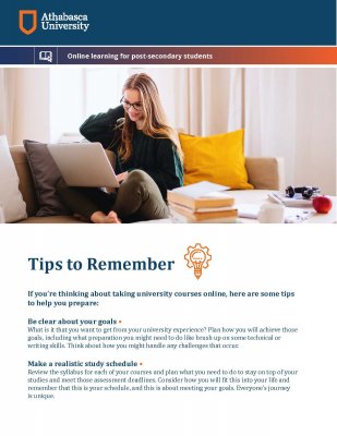 Tips to Remember If you’re thinking about taking university courses online, here are some tips to help you prepare: Be clear about your goals • What is it that you want to get from your university experience? Plan how you will achieve those goals, including what preparation you might need to do like brush up on some technical or writing skills. Think about how you might handle any challenges that occur. Make a realistic study schedule • Review the syllabus for each of your courses and plan what you need to do to stay on top of your studies and meet those assessment deadlines. Consider how you will 􀏐it this into your life and remember that this is your schedule, and this is about meeting your goals. Everyone's journey is unique.